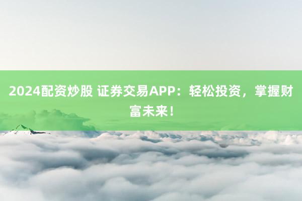 2024配资炒股 证券交易APP:轻松投资,掌握财富未来!