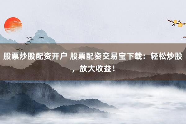 股票炒股配资开户 股票配资交易宝下载：轻松炒股，放大收益！