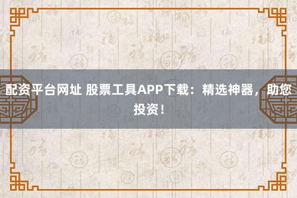 配资平台网址 股票工具APP下载：精选神器，助您投资！