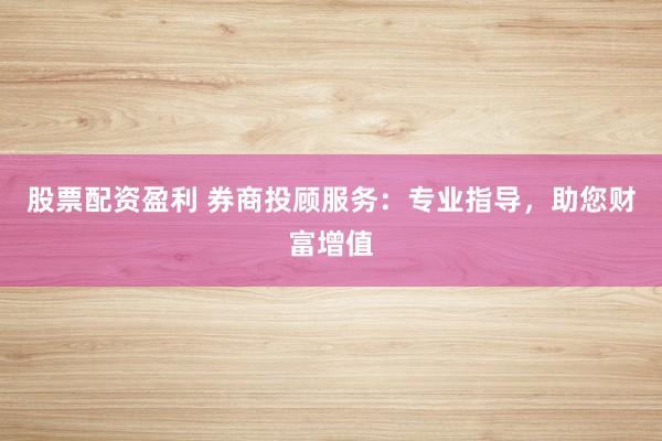 股票配资盈利 券商投顾服务：专业指导，助您财富增值