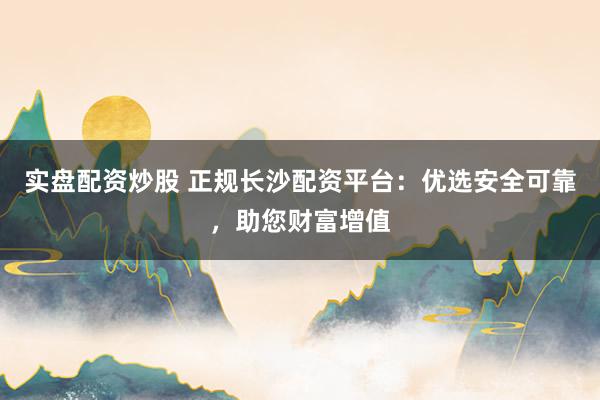 实盘配资炒股 正规长沙配资平台：优选安全可靠，助您财富增值