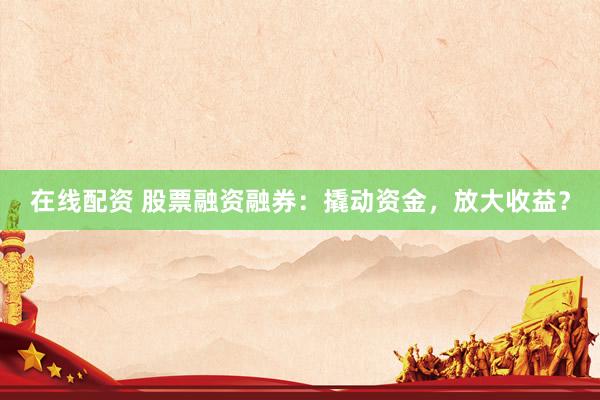 在线配资 股票融资融券：撬动资金，放大收益？