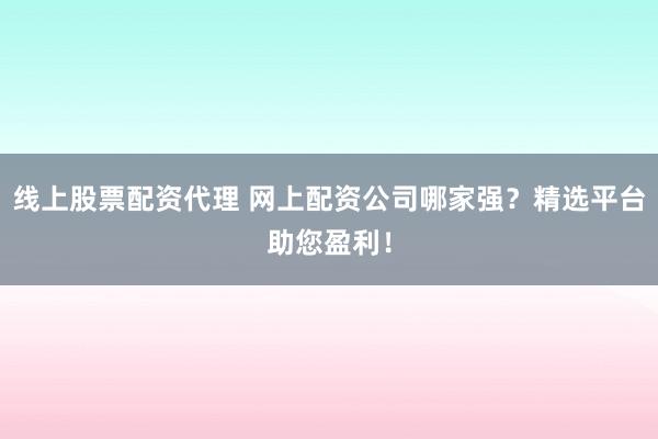 线上股票配资代理 网上配资公司哪家强？精选平台助您盈利！