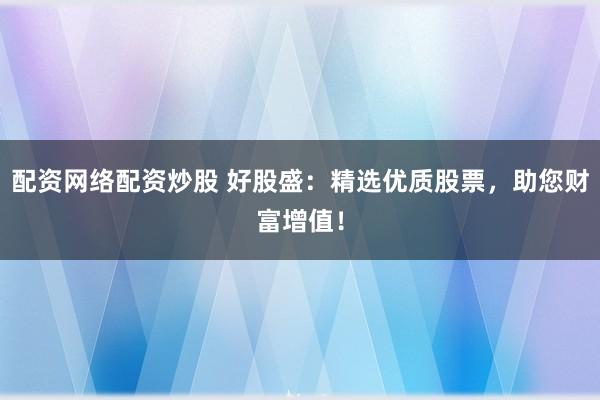 配资网络配资炒股 好股盛：精选优质股票，助您财富增值！