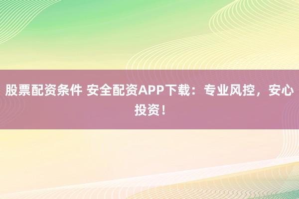 股票配资条件 安全配资APP下载：专业风控，安心投资！