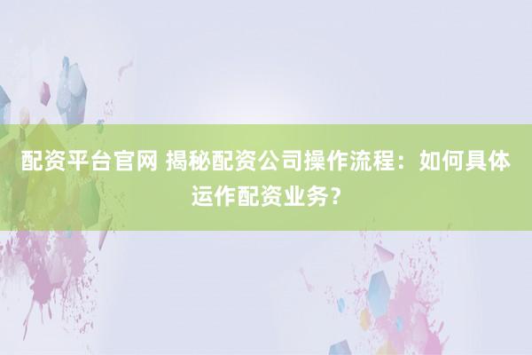 配资平台官网 揭秘配资公司操作流程：如何具体运作配资业务？