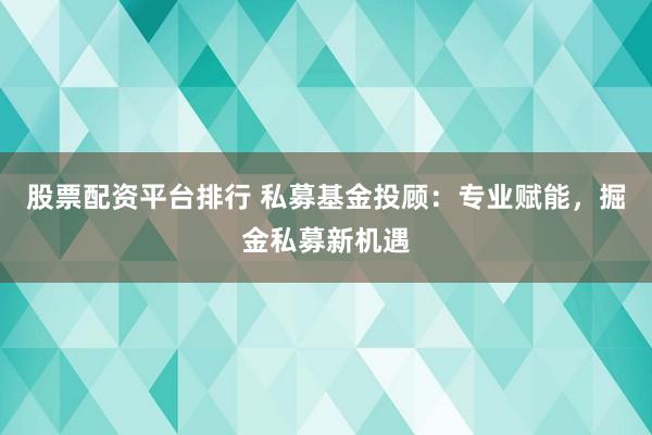 股票配资平台排行 私募基金投顾：专业赋能，掘金私募新机遇