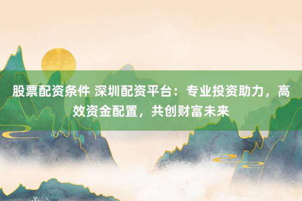 股票配资条件 深圳配资平台：专业投资助力，高效资金配置，共创财富未来