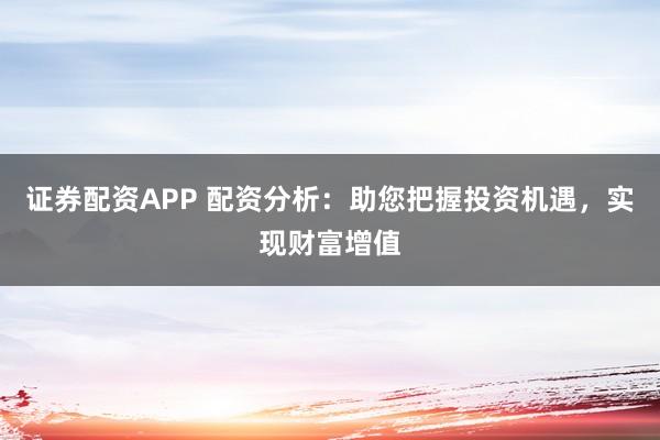 证券配资APP 配资分析：助您把握投资机遇，实现财富增值