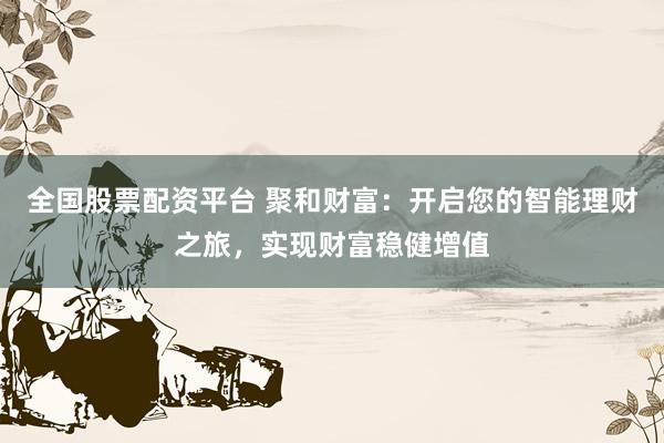 全国股票配资平台 聚和财富：开启您的智能理财之旅，实现财富稳健增值