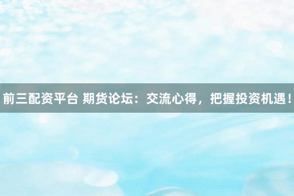 前三配资平台 期货论坛：交流心得，把握投资机遇！