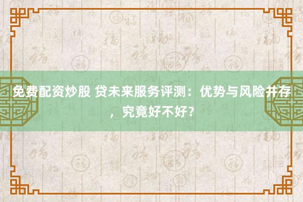 免费配资炒股 贷未来服务评测：优势与风险并存，究竟好不好？