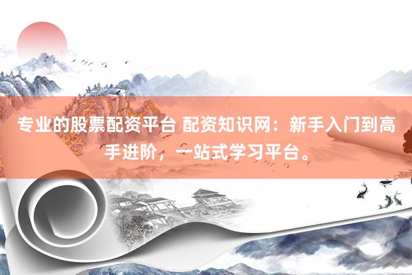 专业的股票配资平台 配资知识网：新手入门到高手进阶，一站式学习平台。