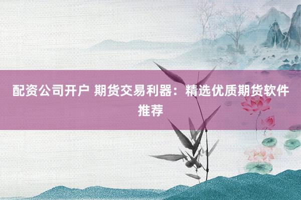 配资公司开户 期货交易利器：精选优质期货软件推荐