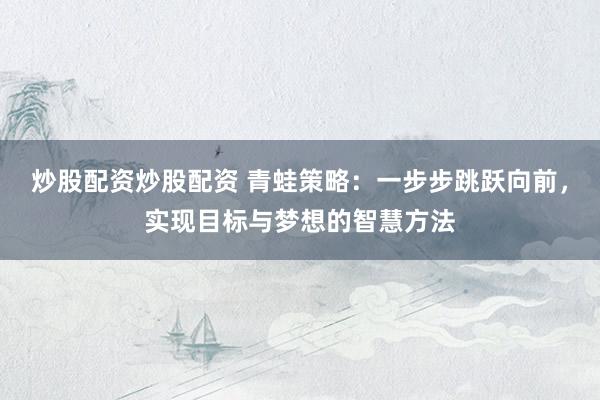 炒股配资炒股配资 青蛙策略：一步步跳跃向前，实现目标与梦想的智慧方法