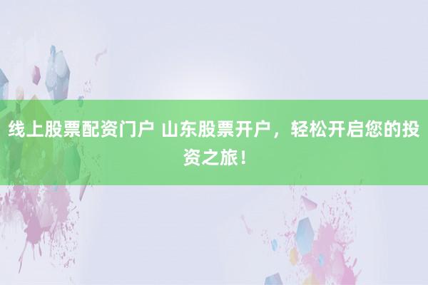 线上股票配资门户 山东股票开户，轻松开启您的投资之旅！