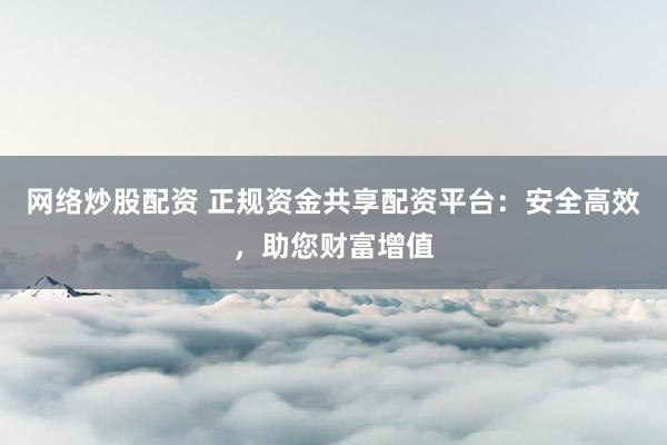 网络炒股配资 正规资金共享配资平台：安全高效，助您财富增值