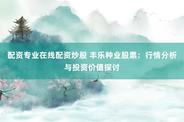 配资专业在线配资炒股 丰乐种业股票：行情分析与投资价值探讨