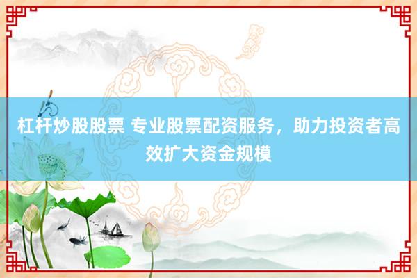 杠杆炒股股票 专业股票配资服务，助力投资者高效扩大资金规模
