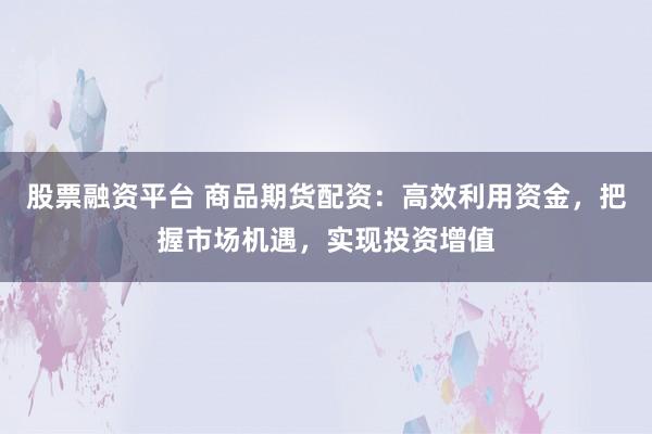 股票融资平台 商品期货配资：高效利用资金，把握市场机遇，实现投资增值