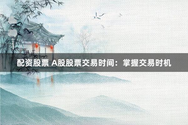 配资股票 A股股票交易时间：掌握交易时机