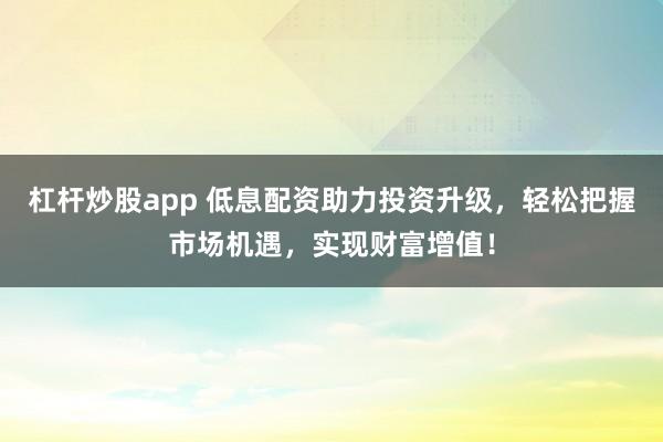 杠杆炒股app 低息配资助力投资升级，轻松把握市场机遇，实现财富增值！