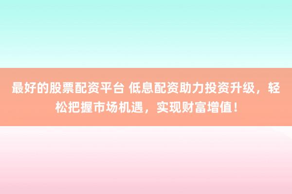 最好的股票配资平台 低息配资助力投资升级，轻松把握市场机遇，实现财富增值！