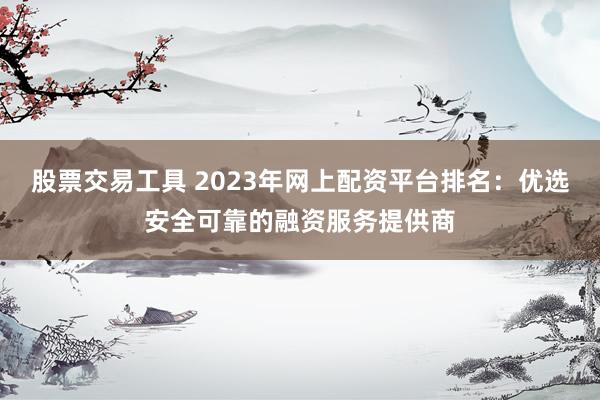 股票交易工具 2023年网上配资平台排名：优选安全可靠的融资服务提供商