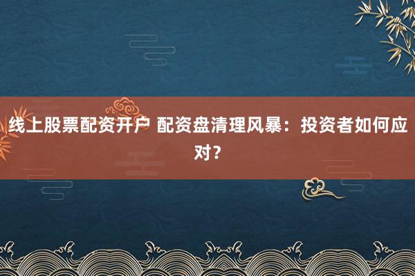 线上股票配资开户 配资盘清理风暴：投资者如何应对？