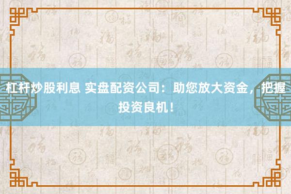 杠杆炒股利息 实盘配资公司：助您放大资金，把握投资良机！