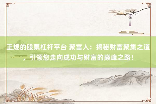 正规的股票杠杆平台 聚富人：揭秘财富聚集之道，引领您走向成功与财富的巅峰之路！