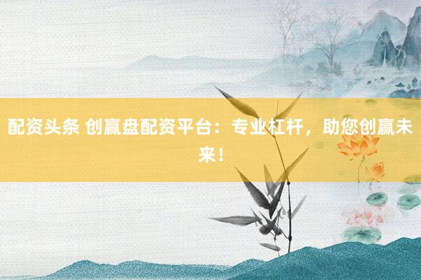 配资头条 创赢盘配资平台：专业杠杆，助您创赢未来！