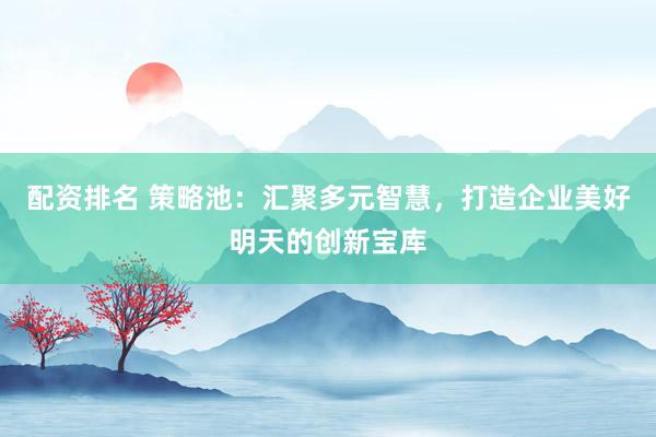 配资排名 策略池：汇聚多元智慧，打造企业美好明天的创新宝库