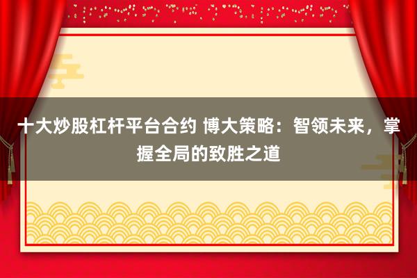 十大炒股杠杆平台合约 博大策略：智领未来，掌握全局的致胜之道