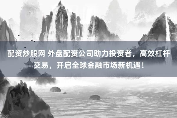 配资炒股网 外盘配资公司助力投资者，高效杠杆交易，开启全球金融市场新机遇！