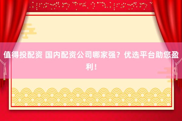值得投配资 国内配资公司哪家强？优选平台助您盈利！