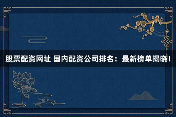 股票配资网址 国内配资公司排名：最新榜单揭晓！