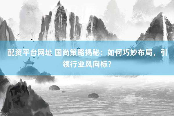 配资平台网址 国尚策略揭秘：如何巧妙布局，引领行业风向标？