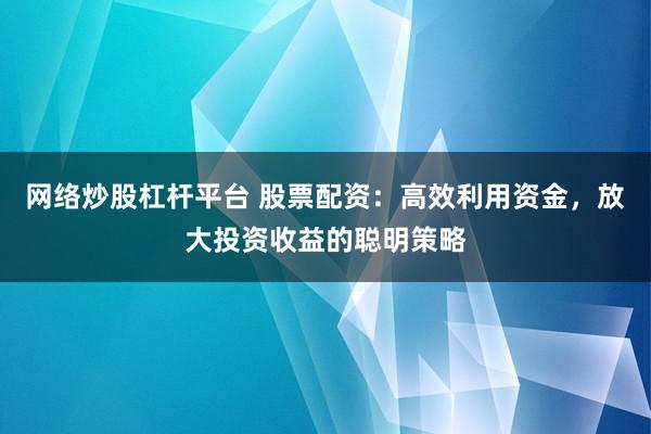 网络炒股杠杆平台 股票配资：高效利用资金，放大投资收益的聪明策略