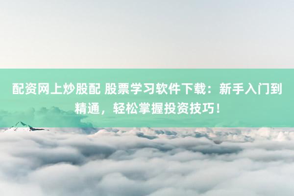 配资网上炒股配 股票学习软件下载：新手入门到精通，轻松掌握投资技巧！