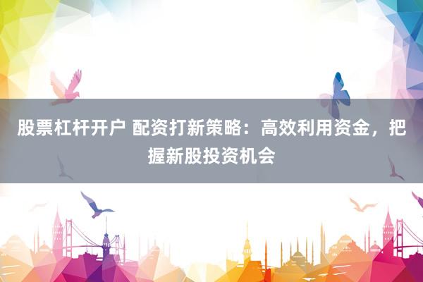 股票杠杆开户 配资打新策略：高效利用资金，把握新股投资机会