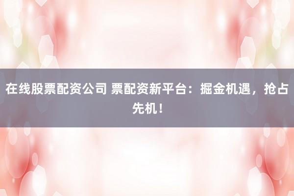 在线股票配资公司 票配资新平台：掘金机遇，抢占先机！
