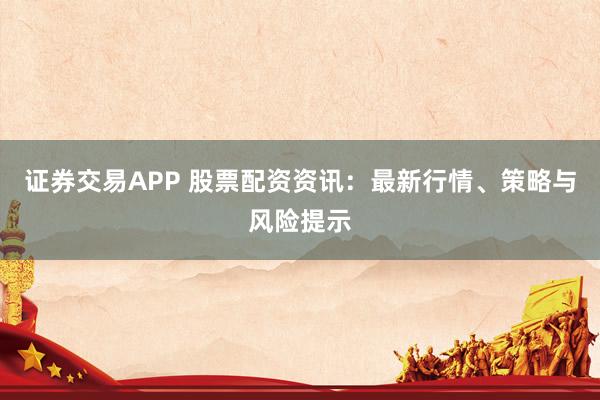 证券交易APP 股票配资资讯：最新行情、策略与风险提示