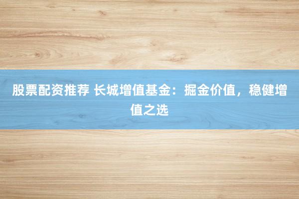 股票配资推荐 长城增值基金：掘金价值，稳健增值之选