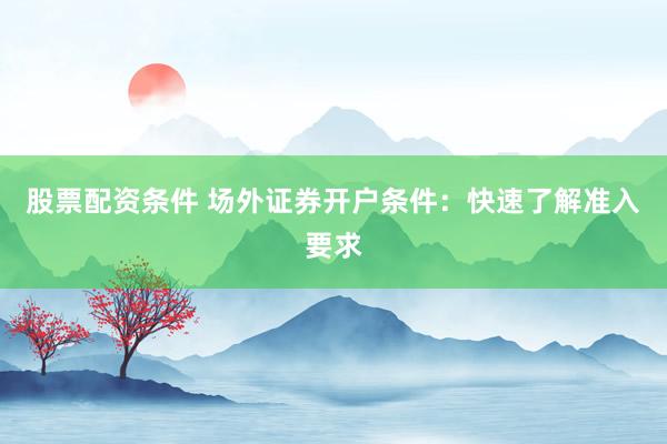 股票配资条件 场外证券开户条件：快速了解准入要求