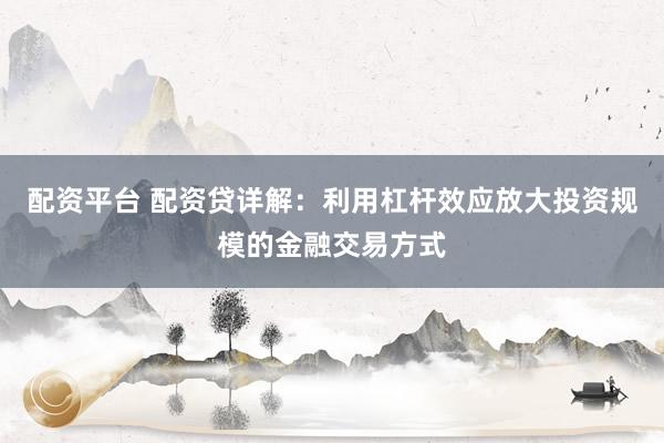 配资平台 配资贷详解：利用杠杆效应放大投资规模的金融交易方式