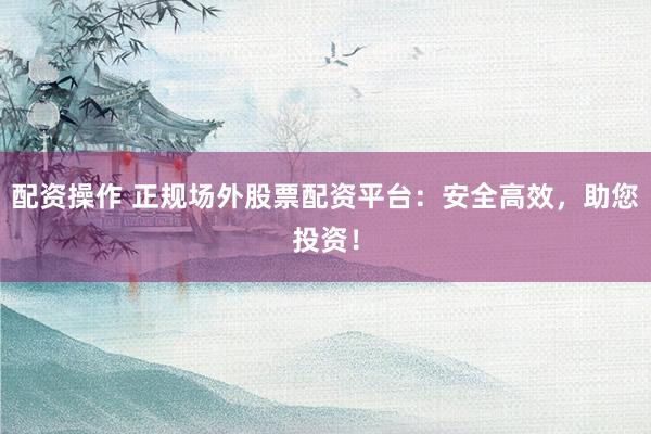 配资操作 正规场外股票配资平台：安全高效，助您投资！