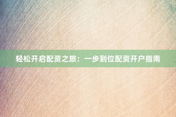 轻松开启配资之旅：一步到位配资开户指南