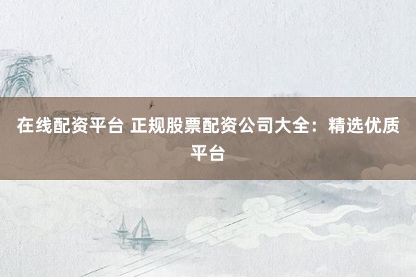 在线配资平台 正规股票配资公司大全：精选优质平台