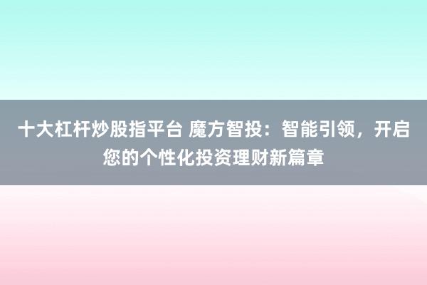 十大杠杆炒股指平台 魔方智投：智能引领，开启您的个性化投资理财新篇章